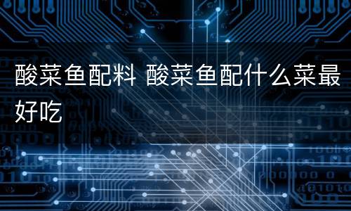 酸菜鱼配料 酸菜鱼配什么菜最好吃