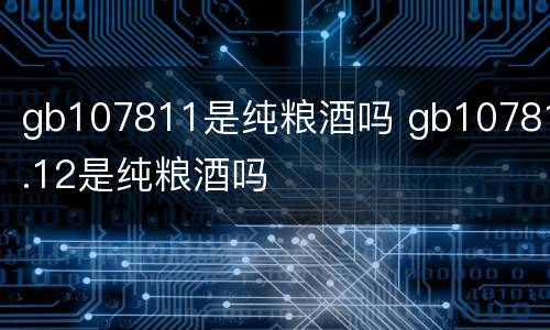 gb107811是纯粮酒吗 gb10781.12是纯粮酒吗