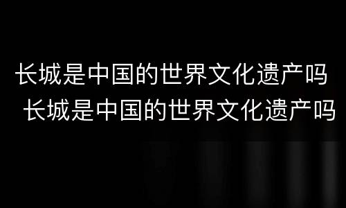 长城是中国的世界文化遗产吗 长城是中国的世界文化遗产吗英语