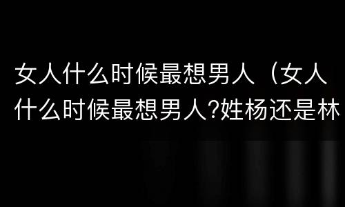 女人什么时候最想男人（女人什么时候最想男人?姓杨还是林?）