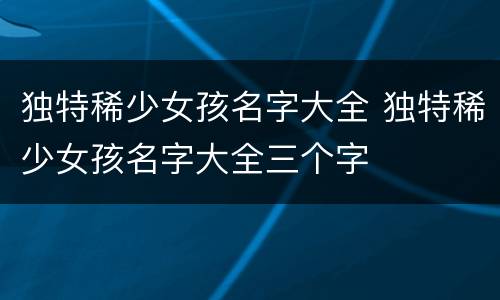 独特稀少女孩名字大全 独特稀少女孩名字大全三个字