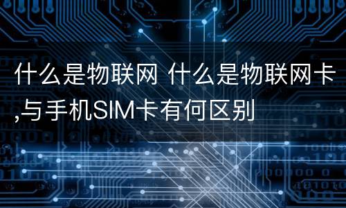 什么是物联网 什么是物联网卡,与手机SIM卡有何区别