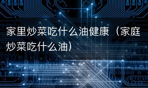 家里炒菜吃什么油健康（家庭炒菜吃什么油）