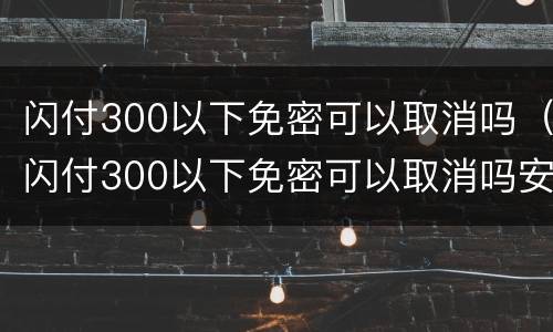 闪付300以下免密可以取消吗（闪付300以下免密可以取消吗安全吗）