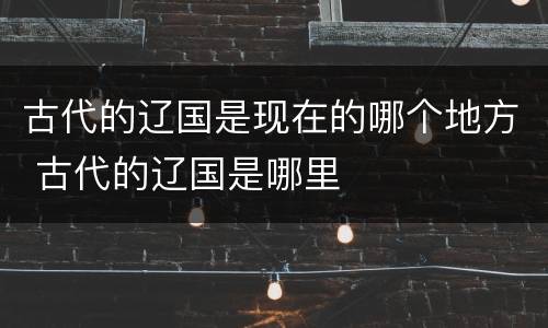 古代的辽国是现在的哪个地方 古代的辽国是哪里