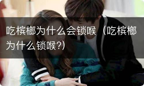 吃槟榔为什么会锁喉（吃槟榔为什么锁喉?）