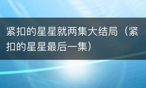 紧扣的星星就两集大结局（紧扣的星星最后一集）