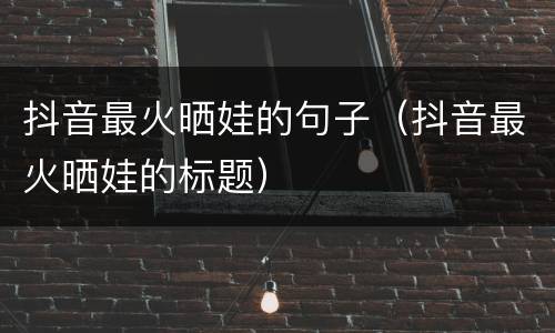 抖音最火晒娃的句子（抖音最火晒娃的标题）