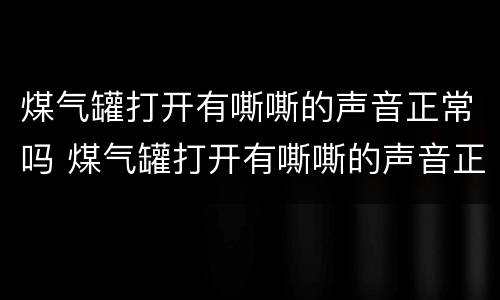 煤气罐打开有嘶嘶的声音正常吗 煤气罐打开有嘶嘶的声音正常吗视频