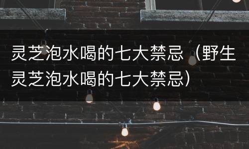 灵芝泡水喝的七大禁忌（野生灵芝泡水喝的七大禁忌）