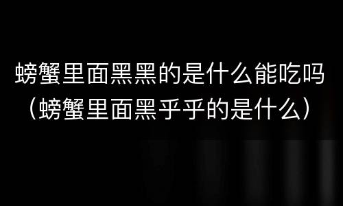 螃蟹里面黑黑的是什么能吃吗（螃蟹里面黑乎乎的是什么）