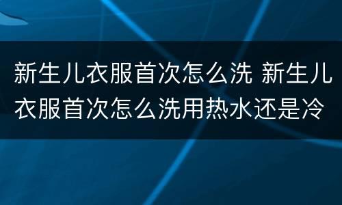 新生儿衣服首次怎么洗 新生儿衣服首次怎么洗用热水还是冷水