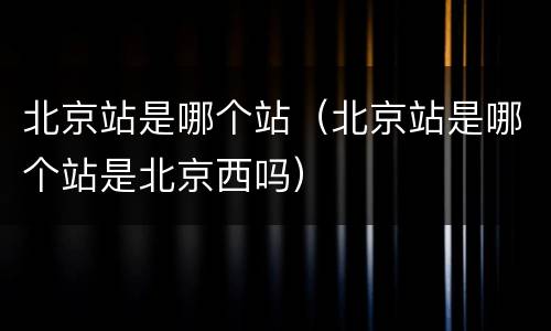 北京站是哪个站（北京站是哪个站是北京西吗）