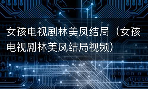 女孩电视剧林美凤结局（女孩电视剧林美凤结局视频）