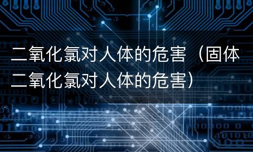 二氧化氯对人体的危害（固体二氧化氯对人体的危害）
