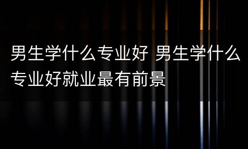 男生学什么专业好 男生学什么专业好就业最有前景