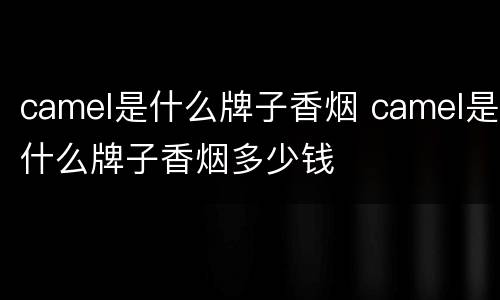 camel是什么牌子香烟 camel是什么牌子香烟多少钱