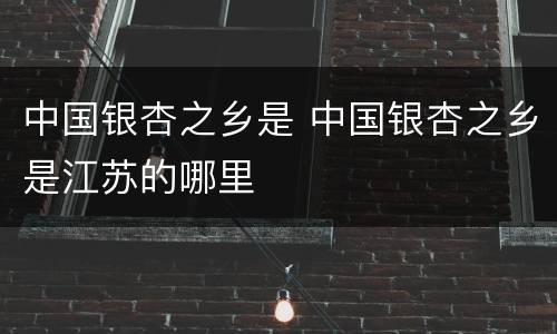 中国银杏之乡是 中国银杏之乡是江苏的哪里