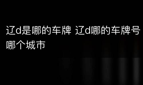 辽d是哪的车牌 辽d哪的车牌号哪个城市