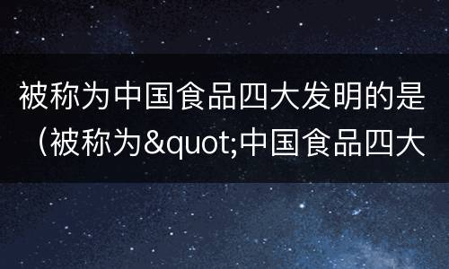 被称为中国食品四大发明的是（被称为"中国食品四大发明"的是）