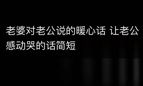 老婆对老公说的暖心话 让老公感动哭的话简短