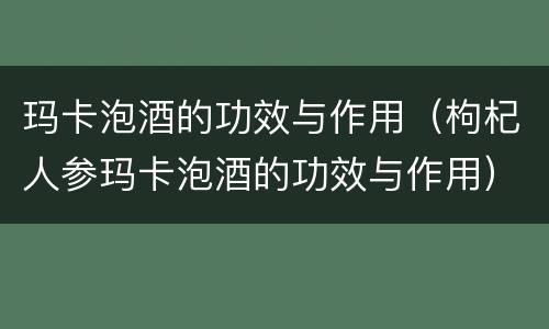 玛卡泡酒的功效与作用（枸杞人参玛卡泡酒的功效与作用）