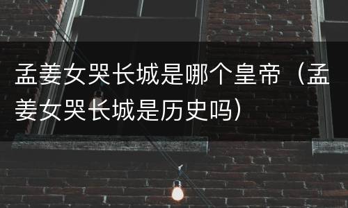 孟姜女哭长城是哪个皇帝（孟姜女哭长城是历史吗）