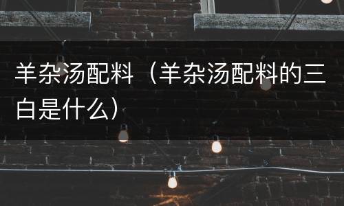 羊杂汤配料（羊杂汤配料的三白是什么）