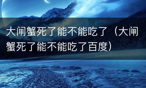 大闸蟹死了能不能吃了（大闸蟹死了能不能吃了百度）