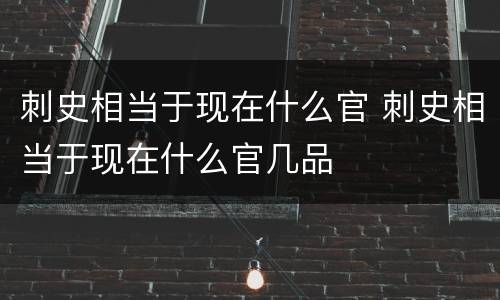 刺史相当于现在什么官 刺史相当于现在什么官几品