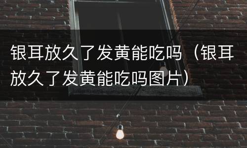 银耳放久了发黄能吃吗（银耳放久了发黄能吃吗图片）