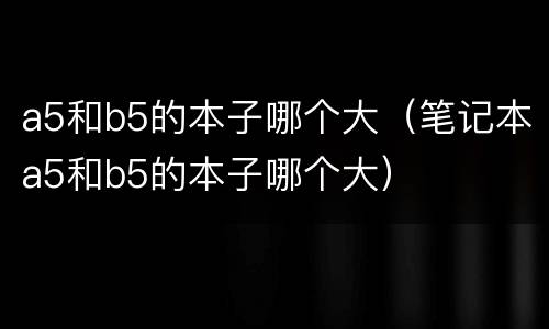 a5和b5的本子哪个大（笔记本a5和b5的本子哪个大）