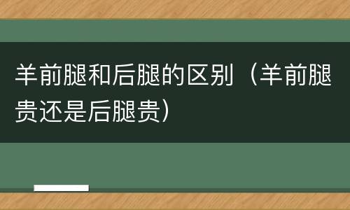 羊前腿和后腿的区别（羊前腿贵还是后腿贵）