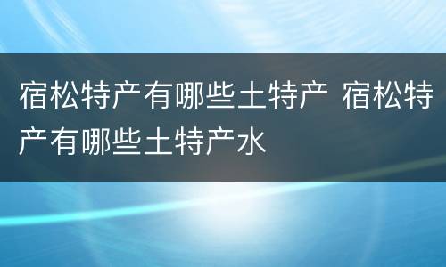 宿松特产有哪些土特产 宿松特产有哪些土特产水