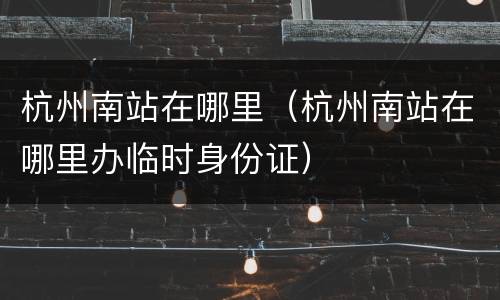 杭州南站在哪里（杭州南站在哪里办临时身份证）