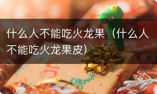 什么人不能吃火龙果（什么人不能吃火龙果皮）