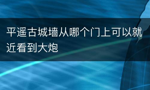 平遥古城墙从哪个门上可以就近看到大炮