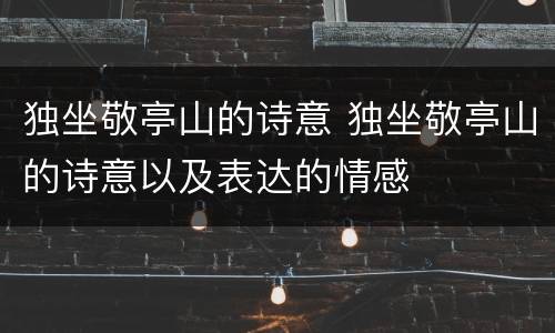 独坐敬亭山的诗意 独坐敬亭山的诗意以及表达的情感