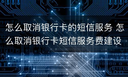 怎么取消银行卡的短信服务 怎么取消银行卡短信服务费建设