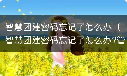 智慧团建密码忘记了怎么办（智慧团建密码忘记了怎么办?管理员是谁）