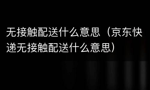 无接触配送什么意思（京东快递无接触配送什么意思）