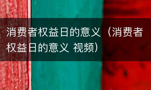 消费者权益日的意义（消费者权益日的意义 视频）