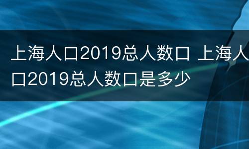 上海人口2019总人数口 上海人口2019总人数口是多少