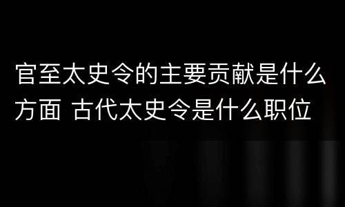 官至太史令的主要贡献是什么方面 古代太史令是什么职位