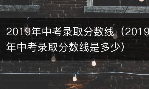 2019年中考录取分数线（2019年中考录取分数线是多少）