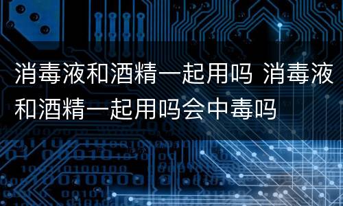 消毒液和酒精一起用吗 消毒液和酒精一起用吗会中毒吗