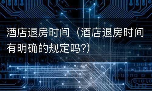 酒店退房时间（酒店退房时间有明确的规定吗?）