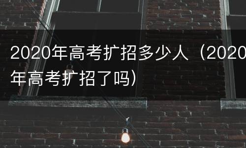 2020年高考扩招多少人（2020年高考扩招了吗）