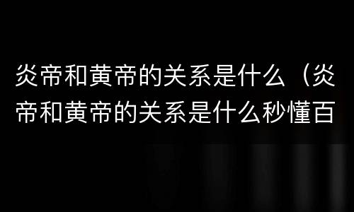 炎帝和黄帝的关系是什么（炎帝和黄帝的关系是什么秒懂百科）