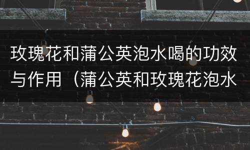 玫瑰花和蒲公英泡水喝的功效与作用（蒲公英和玫瑰花泡水有什么功效）